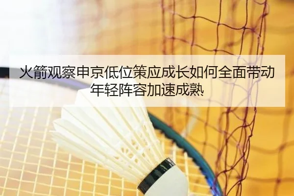 火箭观察申京低位策应成长如何全面带动年轻阵容加速成熟
