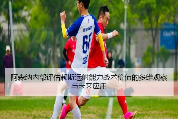 阿森纳内部评估赖斯远射能力战术价值的多维观察与未来应用