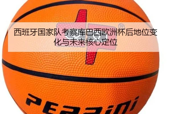 西班牙国家队考察库巴西欧洲杯后地位变化与未来核心定位