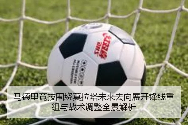 马德里竞技围绕莫拉塔未来去向展开锋线重组与战术调整全景解析