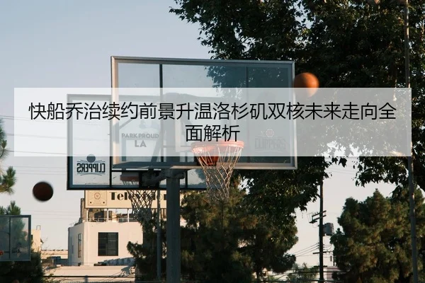快船乔治续约前景升温洛杉矶双核未来走向全面解析